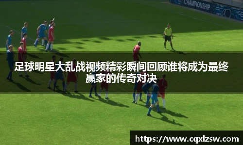 足球明星大乱战视频精彩瞬间回顾谁将成为最终赢家的传奇对决